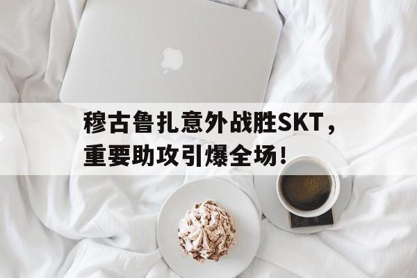九游极速提款穆古鲁扎意外战胜SKT，重要助攻引爆全场！的简单介绍